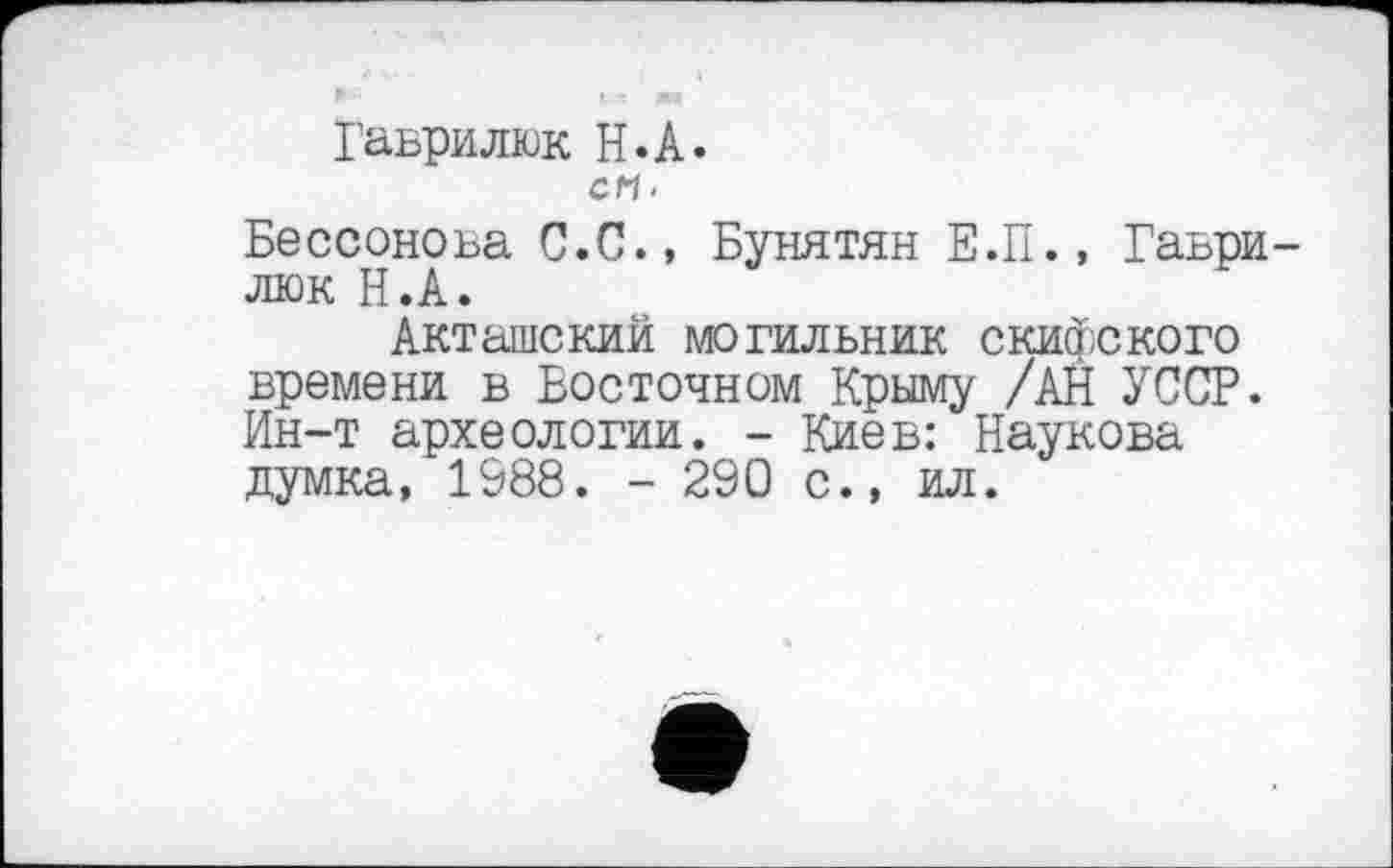 ﻿Гаврилюк H.А.
СП.
Бессонова С.С., Бунятян Е.П., Гаьри люк Н.А.
Акташский могильник скифского времени в Восточном Крыму /АН УССР. Ин-т археологии. - Киев: Наукова думка, 1988. - 290 с., ил.